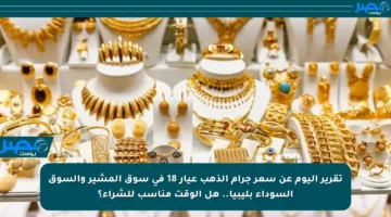 تقرير اليوم عن سعر جرام الذهب عيار 18 في سوق المشير والسوق السوداء بليبيا.. هل الوقت مناسب للشراء؟